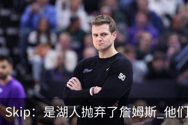 Skip：是湖人抛弃了詹姆斯 他们受够了他在洛杉矶的失败